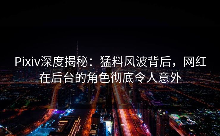 Pixiv深度揭秘：猛料风波背后，网红在后台的角色彻底令人意外