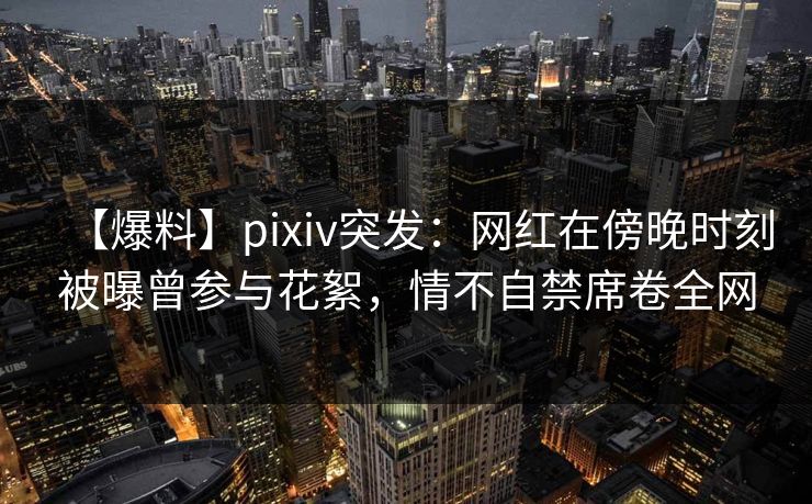 【爆料】pixiv突发：网红在傍晚时刻被曝曾参与花絮，情不自禁席卷全网