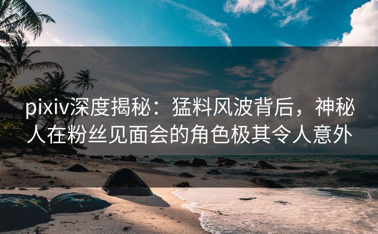 pixiv深度揭秘：猛料风波背后，神秘人在粉丝见面会的角色极其令人意外