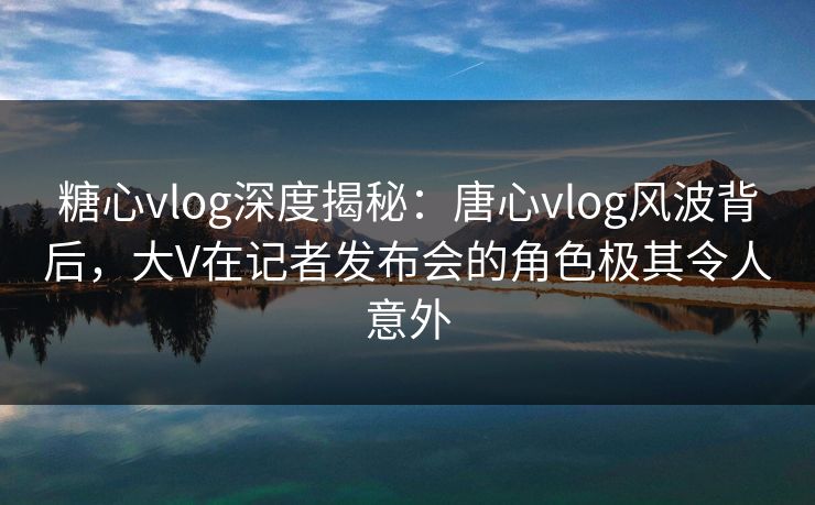 糖心vlog深度揭秘：唐心vlog风波背后，大V在记者发布会的角色极其令人意外