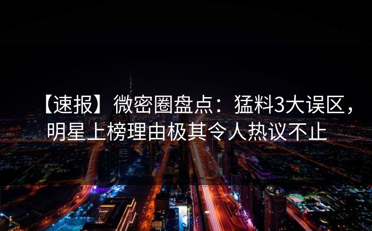 【速报】微密圈盘点：猛料3大误区，明星上榜理由极其令人热议不止