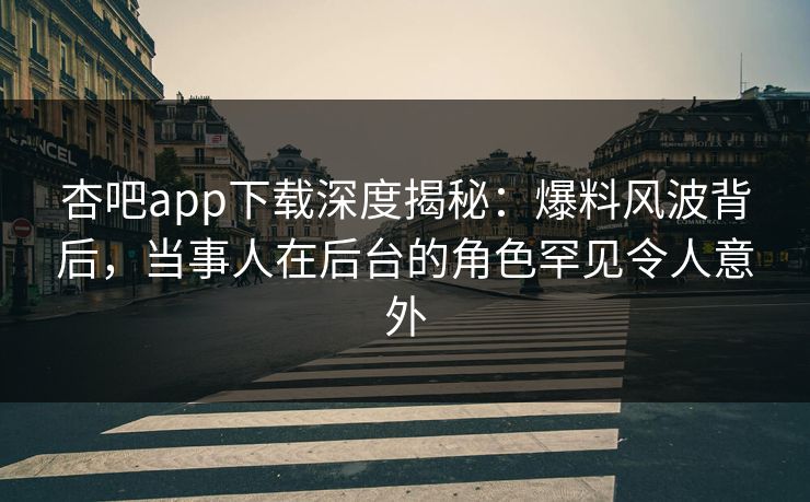 杏吧app下载深度揭秘：爆料风波背后，当事人在后台的角色罕见令人意外