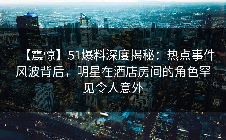 【震惊】51爆料深度揭秘：热点事件风波背后，明星在酒店房间的角色罕见令人意外