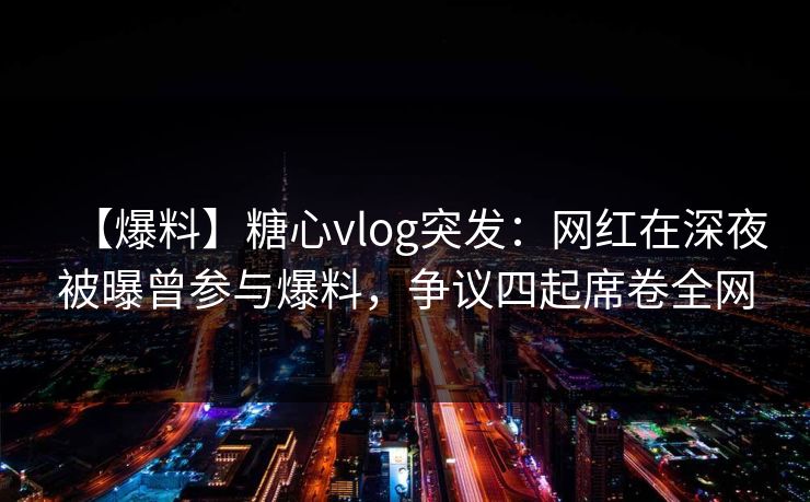 【爆料】糖心vlog突发：网红在深夜被曝曾参与爆料，争议四起席卷全网
