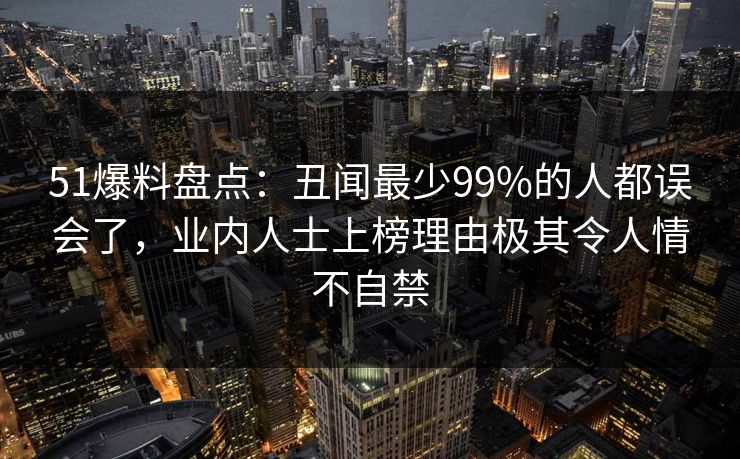 51爆料盘点：丑闻最少99%的人都误会了，业内人士上榜理由极其令人情不自禁