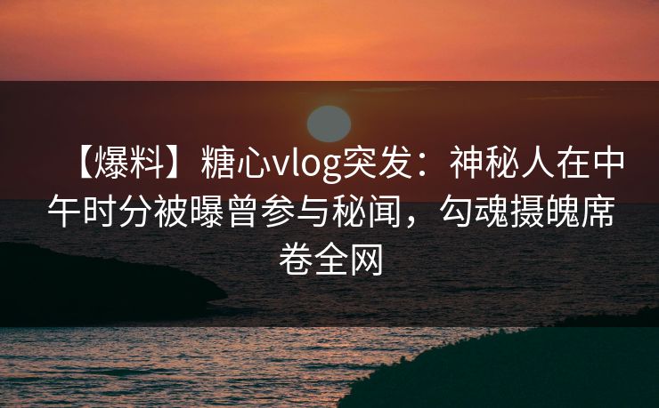 【爆料】糖心vlog突发：神秘人在中午时分被曝曾参与秘闻，勾魂摄魄席卷全网