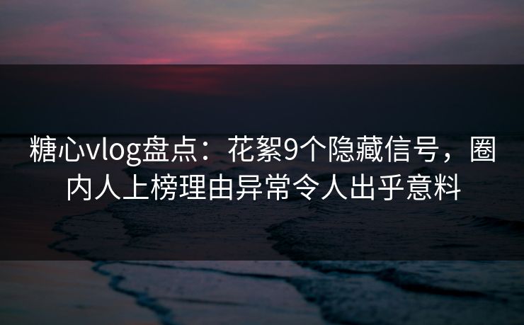 糖心vlog盘点：花絮9个隐藏信号，圈内人上榜理由异常令人出乎意料