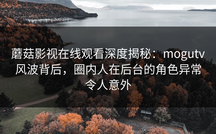 蘑菇影视在线观看深度揭秘：mogutv风波背后，圈内人在后台的角色异常令人意外