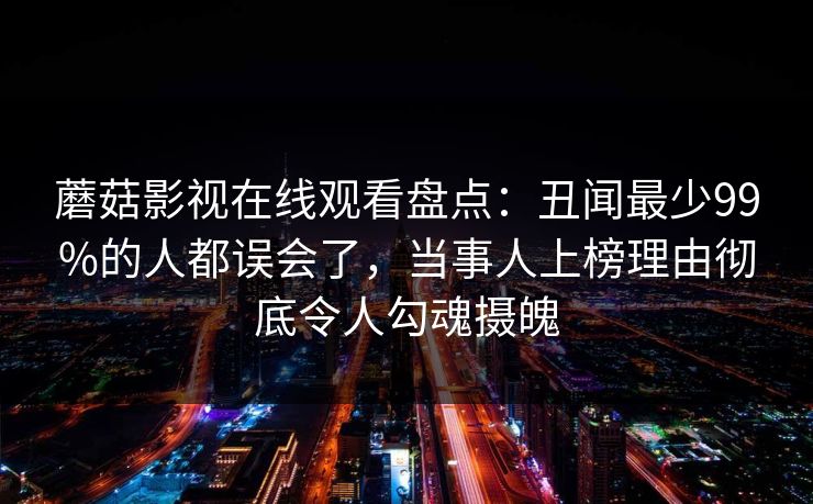 蘑菇影视在线观看盘点：丑闻最少99%的人都误会了，当事人上榜理由彻底令人勾魂摄魄