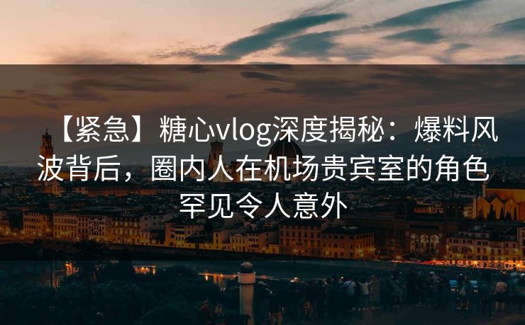 【紧急】糖心vlog深度揭秘：爆料风波背后，圈内人在机场贵宾室的角色罕见令人意外