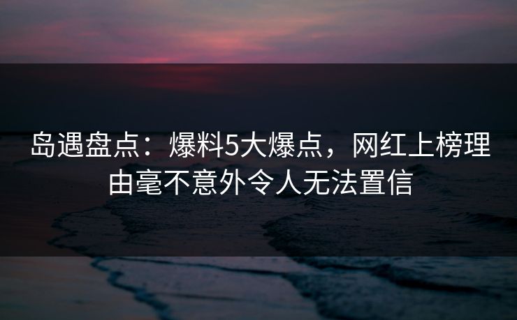 岛遇盘点：爆料5大爆点，网红上榜理由毫不意外令人无法置信