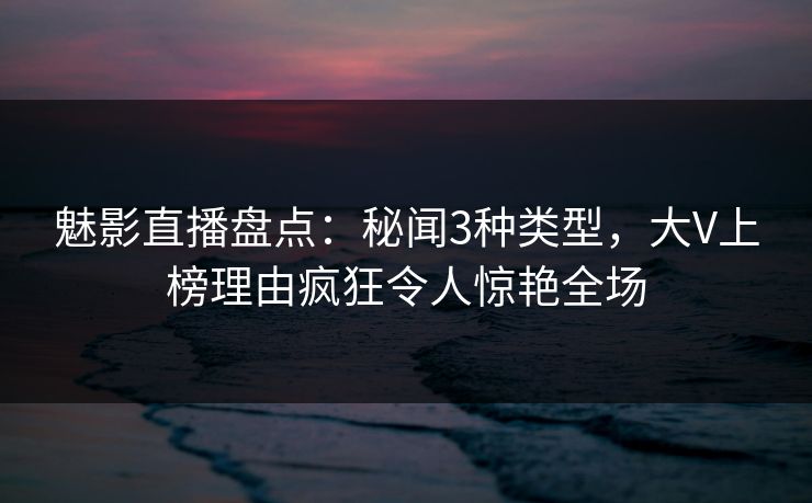 魅影直播盘点：秘闻3种类型，大V上榜理由疯狂令人惊艳全场