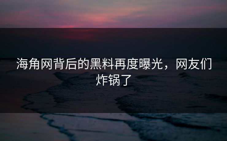 海角网背后的黑料再度曝光，网友们炸锅了