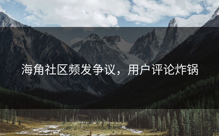 海角社区频发争议，用户评论炸锅