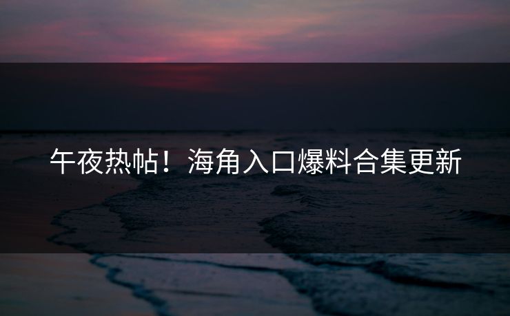 午夜热帖！海角入口爆料合集更新
