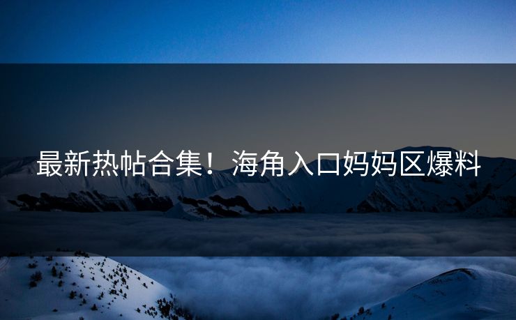 最新热帖合集！海角入口妈妈区爆料