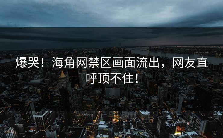 爆哭！海角网禁区画面流出，网友直呼顶不住！
