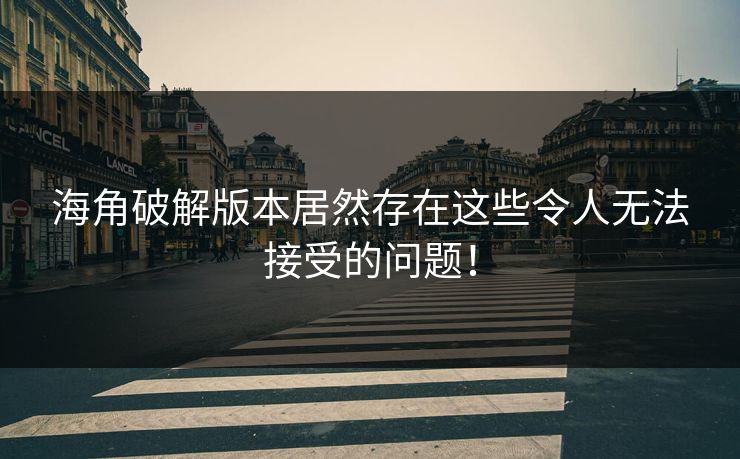 海角破解版本居然存在这些令人无法接受的问题！