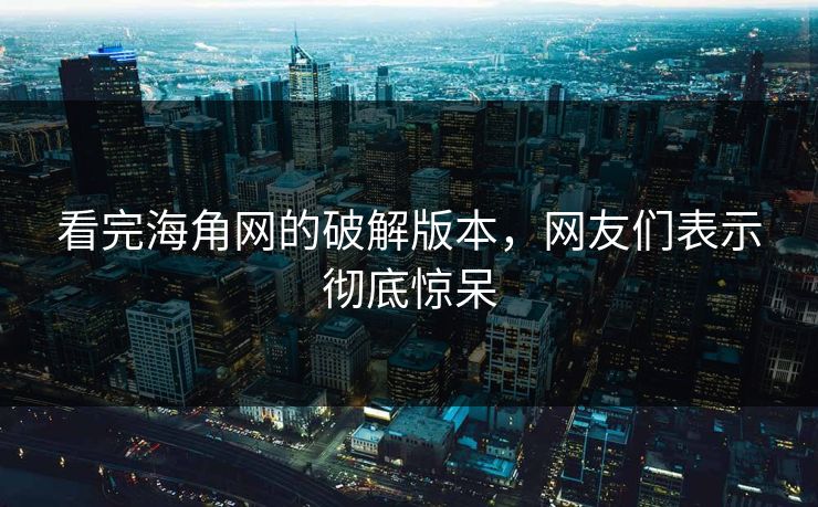 看完海角网的破解版本，网友们表示彻底惊呆