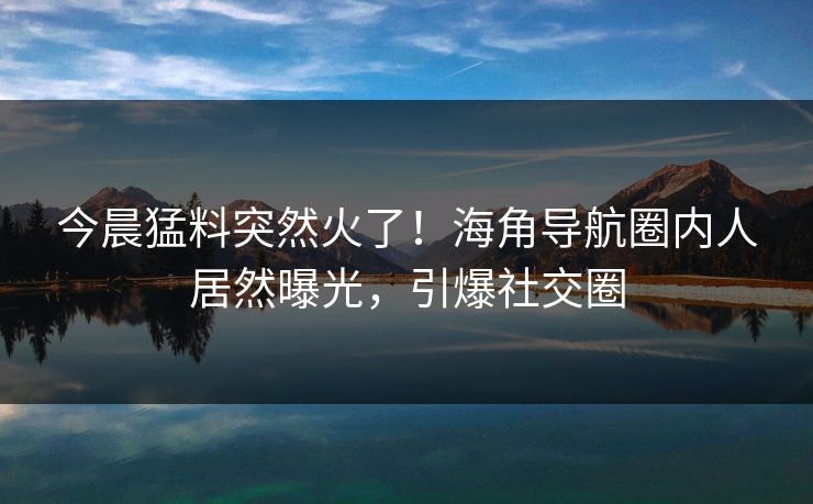 今晨猛料突然火了！海角导航圈内人居然曝光，引爆社交圈