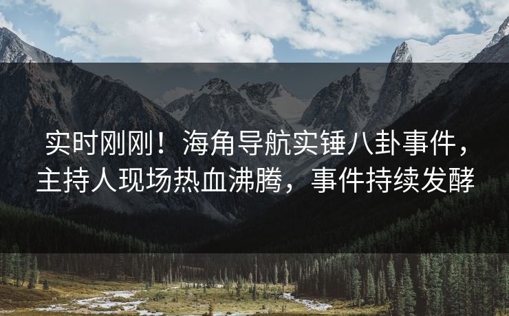实时刚刚！海角导航实锤八卦事件，主持人现场热血沸腾，事件持续发酵