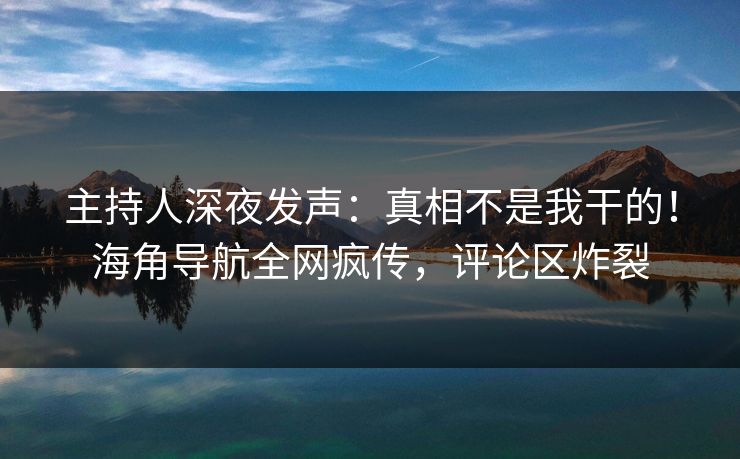 主持人深夜发声：真相不是我干的！海角导航全网疯传，评论区炸裂
