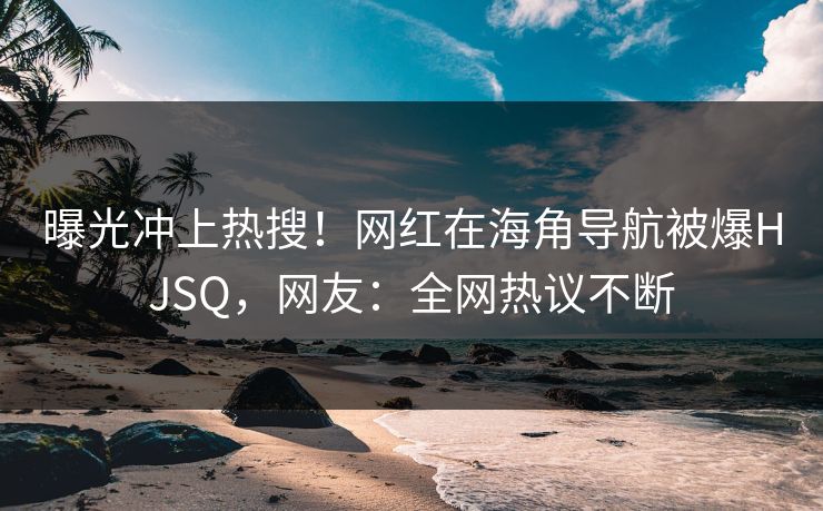 曝光冲上热搜！网红在海角导航被爆HJSQ，网友：全网热议不断