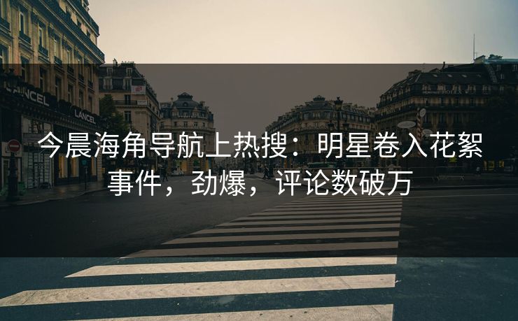 今晨海角导航上热搜：明星卷入花絮事件，劲爆，评论数破万