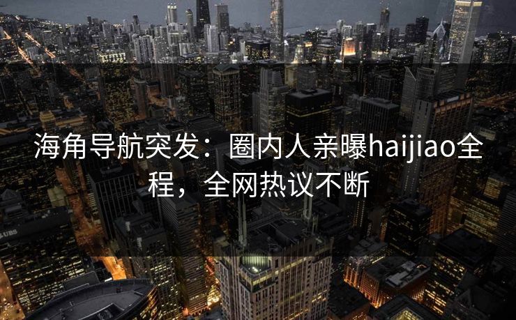 海角导航突发：圈内人亲曝haijiao全程，全网热议不断