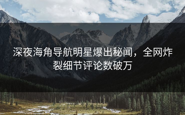 深夜海角导航明星爆出秘闻，全网炸裂细节评论数破万