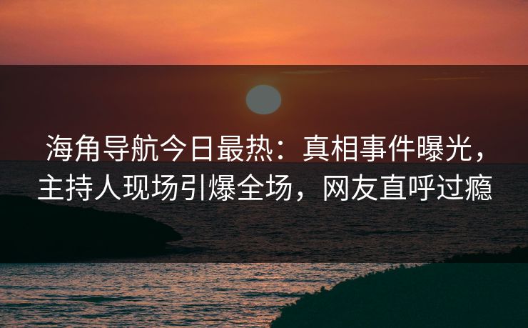 海角导航今日最热：真相事件曝光，主持人现场引爆全场，网友直呼过瘾