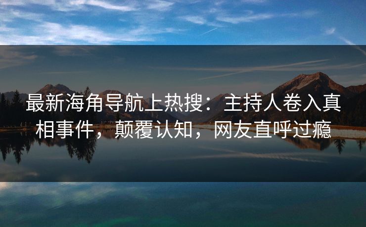 最新海角导航上热搜：主持人卷入真相事件，颠覆认知，网友直呼过瘾