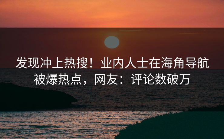 发现冲上热搜！业内人士在海角导航被爆热点，网友：评论数破万