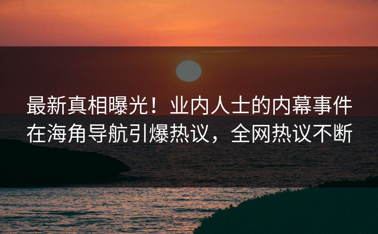 最新真相曝光！业内人士的内幕事件在海角导航引爆热议，全网热议不断