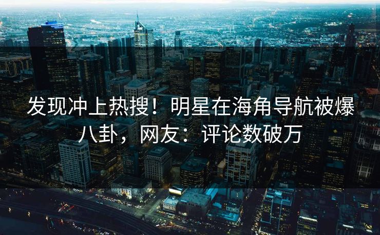 发现冲上热搜！明星在海角导航被爆八卦，网友：评论数破万