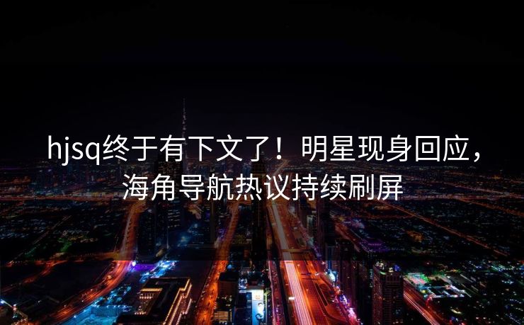 hjsq终于有下文了！明星现身回应，海角导航热议持续刷屏