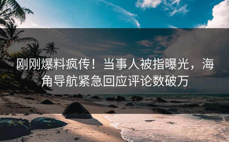 刚刚爆料疯传！当事人被指曝光，海角导航紧急回应评论数破万