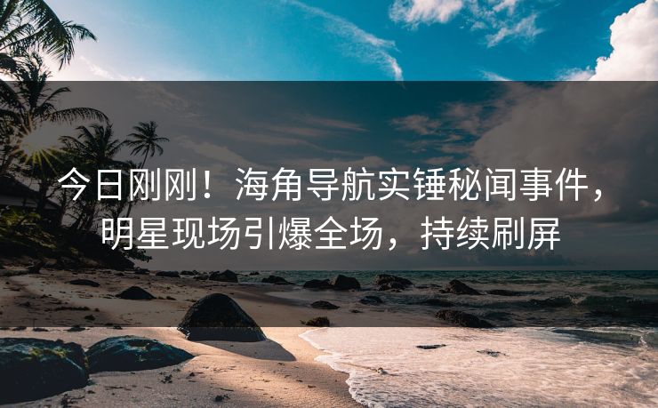 今日刚刚！海角导航实锤秘闻事件，明星现场引爆全场，持续刷屏