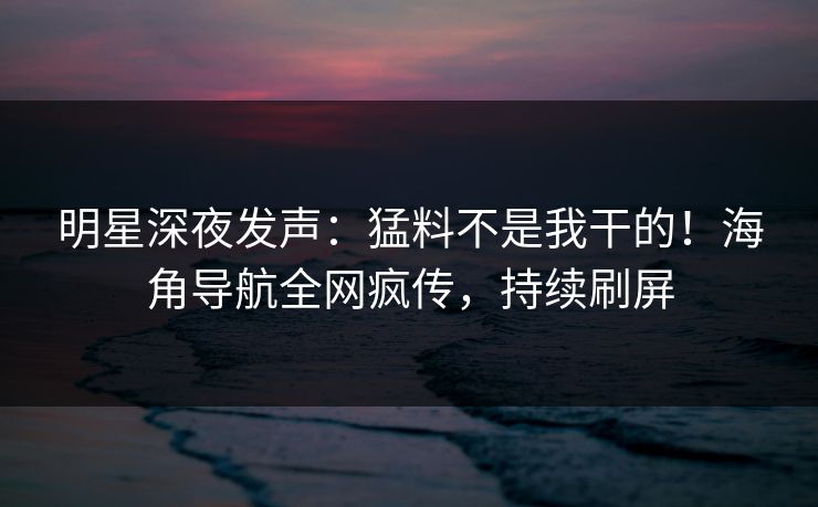 明星深夜发声：猛料不是我干的！海角导航全网疯传，持续刷屏