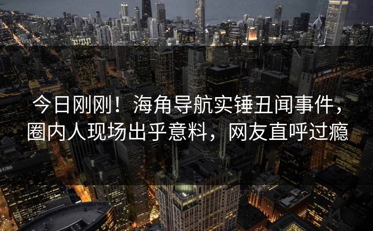 今日刚刚！海角导航实锤丑闻事件，圈内人现场出乎意料，网友直呼过瘾