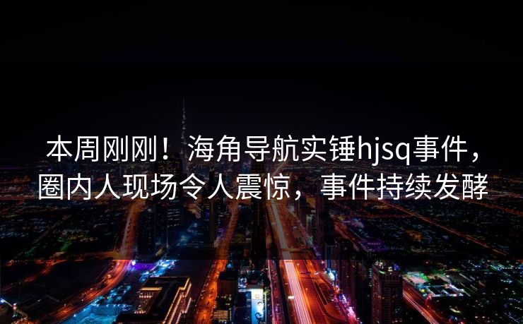 本周刚刚！海角导航实锤hjsq事件，圈内人现场令人震惊，事件持续发酵