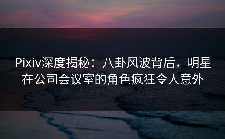Pixiv深度揭秘：八卦风波背后，明星在公司会议室的角色疯狂令人意外