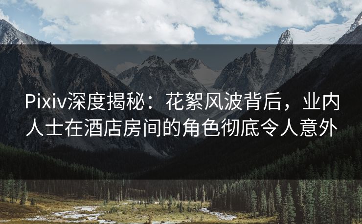 Pixiv深度揭秘：花絮风波背后，业内人士在酒店房间的角色彻底令人意外