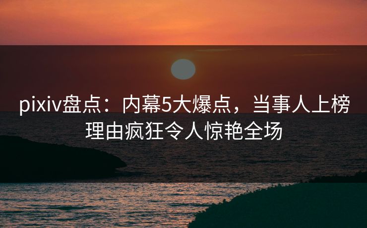 pixiv盘点：内幕5大爆点，当事人上榜理由疯狂令人惊艳全场
