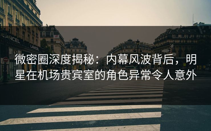 微密圈深度揭秘：内幕风波背后，明星在机场贵宾室的角色异常令人意外