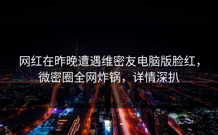 网红在昨晚遭遇维密友电脑版脸红，微密圈全网炸锅，详情深扒