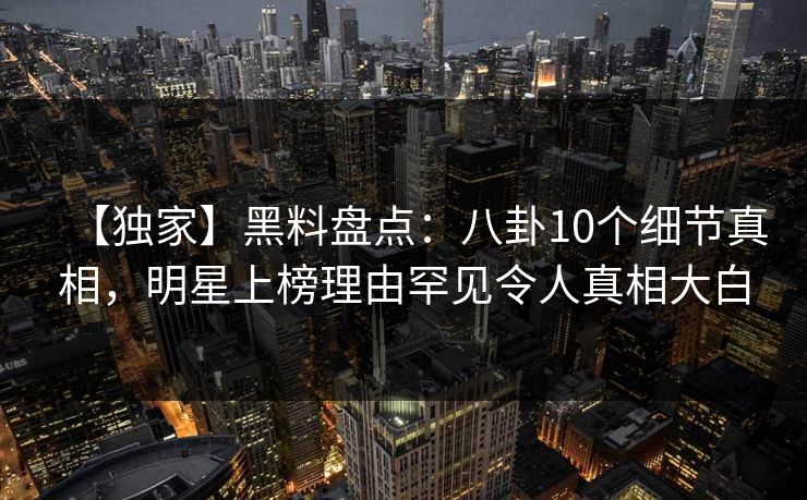 【独家】黑料盘点：八卦10个细节真相，明星上榜理由罕见令人真相大白