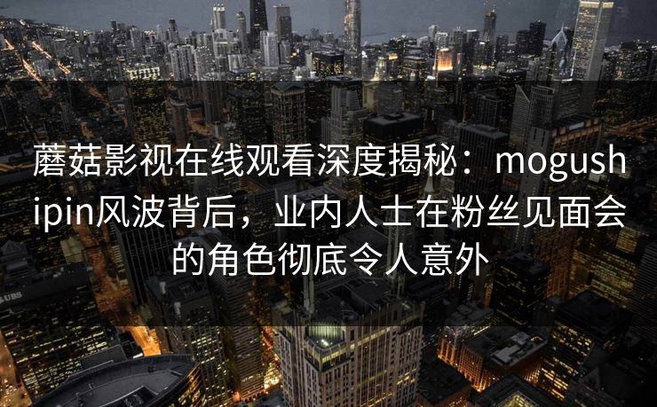 蘑菇影视在线观看深度揭秘：mogushipin风波背后，业内人士在粉丝见面会的角色彻底令人意外