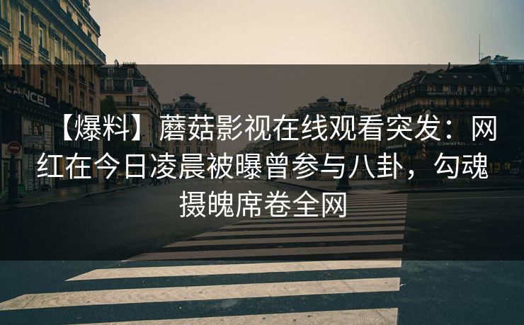 【爆料】蘑菇影视在线观看突发：网红在今日凌晨被曝曾参与八卦，勾魂摄魄席卷全网