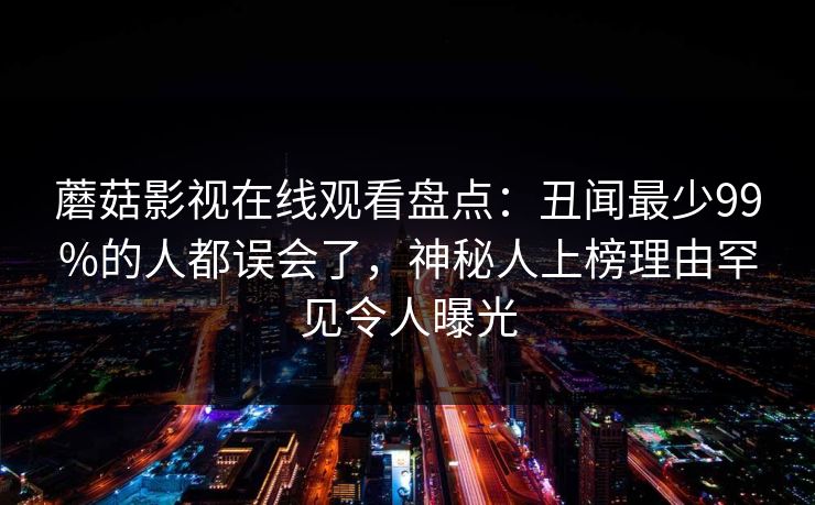 蘑菇影视在线观看盘点：丑闻最少99%的人都误会了，神秘人上榜理由罕见令人曝光